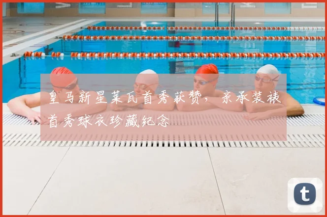 皇马新星莱瓦首秀获赞，亲承装裱首秀球衣珍藏纪念