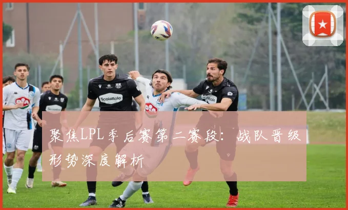 聚焦LPL季后赛第二赛段：战队晋级形势深度解析