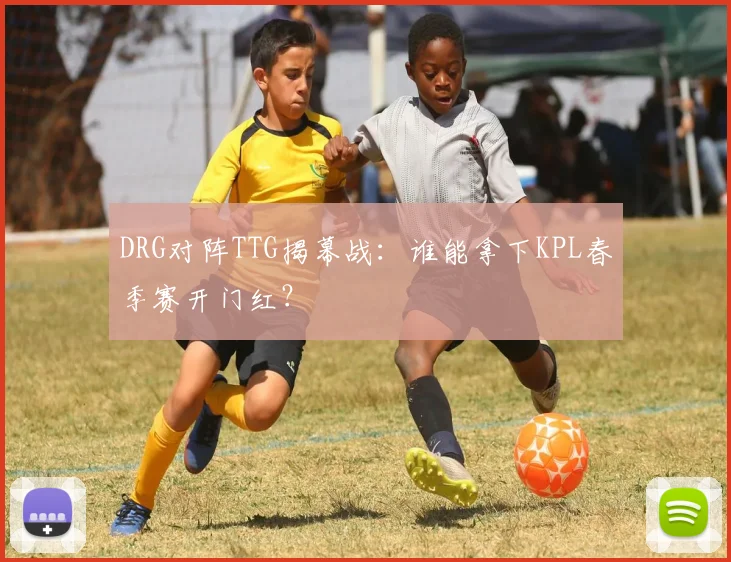 DRG对阵TTG揭幕战：谁能拿下KPL春季赛开门红？