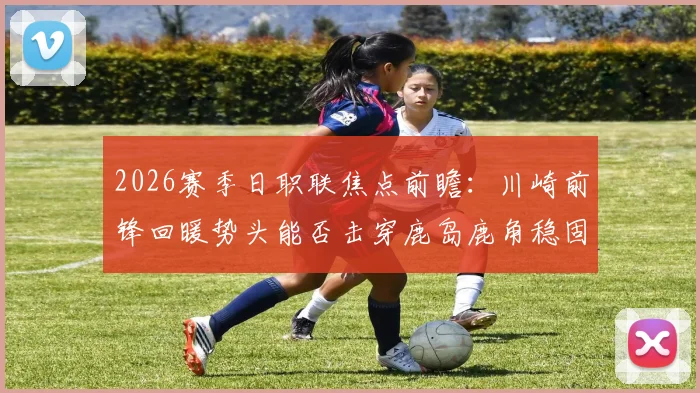 2026赛季日职联焦点前瞻：川崎前锋回暖势头能否击穿鹿岛鹿角稳固防线？