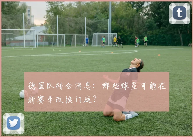 德国队转会消息：哪些球星可能在新赛季改换门庭？