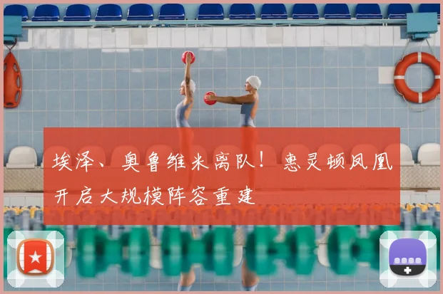 埃泽、奥鲁维米离队！惠灵顿凤凰开启大规模阵容重建
