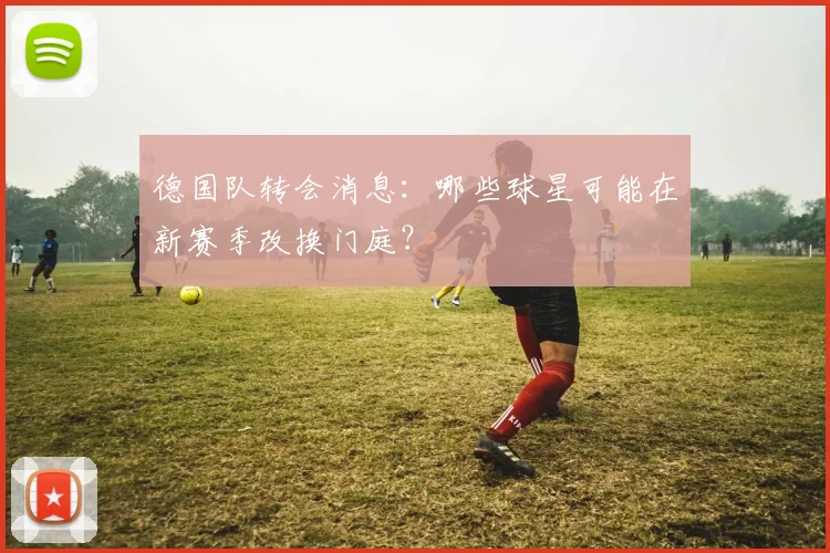 德国队转会消息：哪些球星可能在新赛季改换门庭？