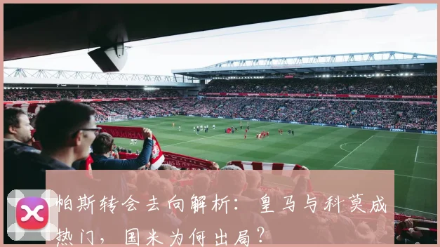 帕斯转会去向解析：皇马与科莫成热门，国米为何出局？